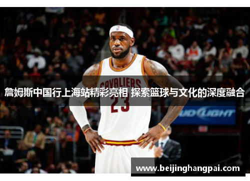詹姆斯中国行上海站精彩亮相 探索篮球与文化的深度融合